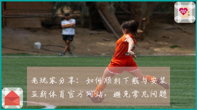 老玩家分享：如何顺利下载与安装亚新体育官方网站，避免常见问题